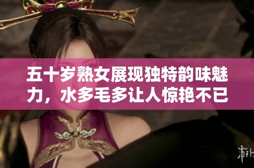 五十歲熟女展現(xiàn)獨特韻味魅力，水多毛多讓人驚艷不已