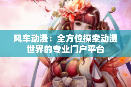風車動漫：全方位探索動漫世界的專業(yè)門戶平臺