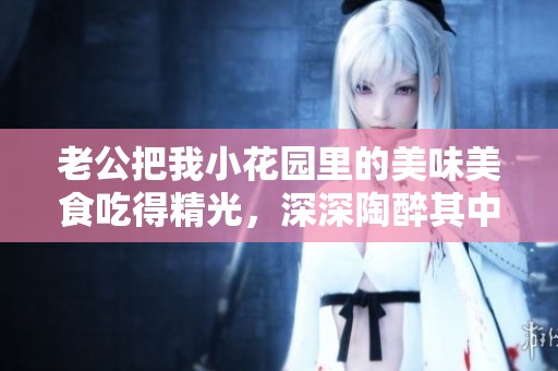 老公把我小花園里的美味美食吃得精光，深深陶醉其中
