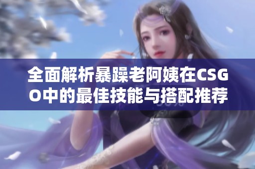 全面解析暴躁老阿姨在CSGO中的最佳技能與搭配推薦