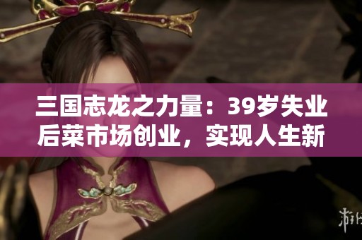 三國志龍之力量：39歲失業(yè)后菜市場創(chuàng)業(yè)，實現(xiàn)人生新篇章