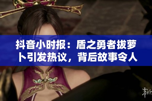 抖音小時報：盾之勇者拔蘿卜引發(fā)熱議，背后故事令人關(guān)注