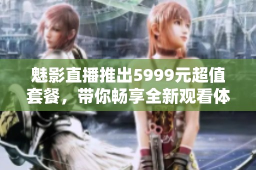魅影直播推出5999元超值套餐，帶你暢享全新觀看體驗
