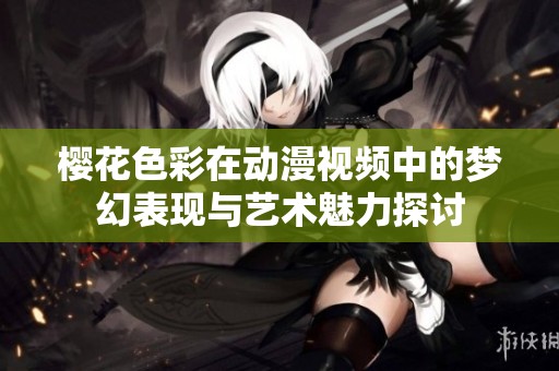 櫻花色彩在動(dòng)漫視頻中的夢(mèng)幻表現(xiàn)與藝術(shù)魅力探討