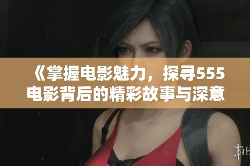 《掌握電影魅力，探尋555電影背后的精彩故事與深意》