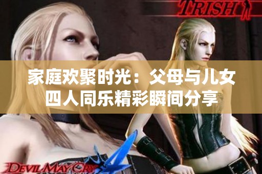家庭歡聚時(shí)光：父母與兒女四人同樂(lè)精彩瞬間分享