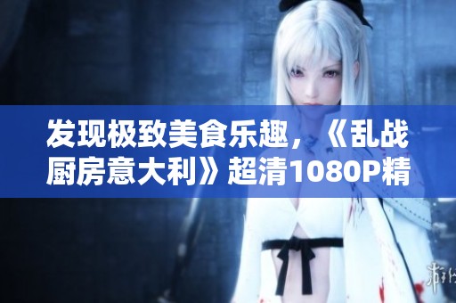 發(fā)現(xiàn)極致美食樂趣，《亂戰(zhàn)廚房意大利》超清1080P精彩播放開啟！