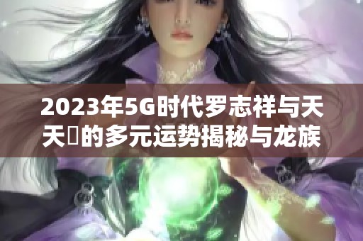 2023年5G時(shí)代羅志祥與天天奭的多元運(yùn)勢(shì)揭秘與龍族探秘