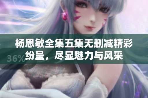 楊思敏全集五集無刪減精彩紛呈，盡顯魅力與風采