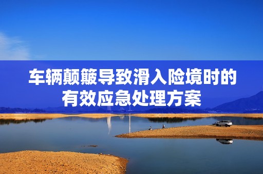 車輛顛簸導(dǎo)致滑入險境時的有效應(yīng)急處理方案