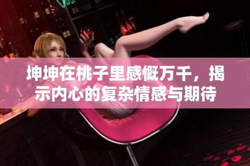 坤坤在桃子里感慨萬千，揭示內(nèi)心的復(fù)雜情感與期待