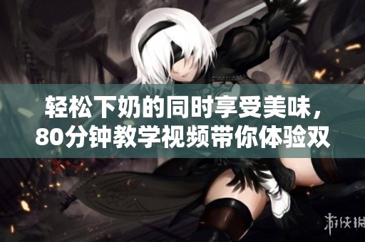 輕松下奶的同時享受美味，80分鐘教學視頻帶你體驗雙重滿足