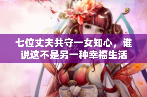 七位丈夫共守一女知心,誰說這不是另一種幸福生活 七位丈夫共守一女知心,誰說這不是另一種幸福生活