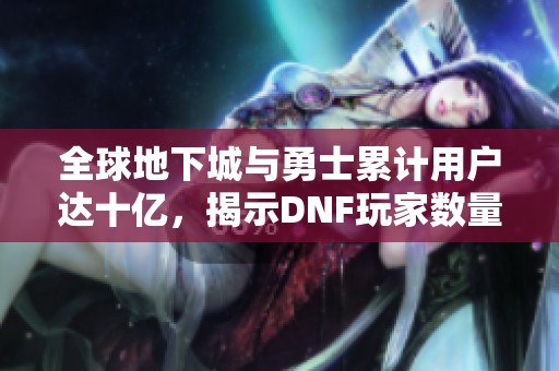 全球地下城與勇士累計(jì)用戶達(dá)十億，揭示DNF玩家數(shù)量的奧秘與攻略