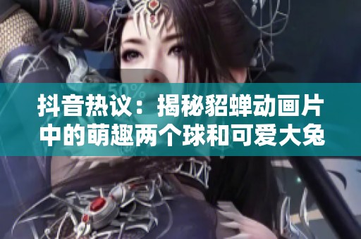 抖音熱議：揭秘貂蟬動畫片中的萌趣兩個球和可愛大兔子