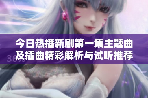 今日熱播新劇第一集主題曲及插曲精彩解析與試聽推薦