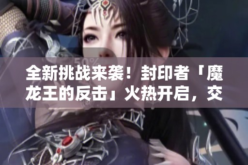 全新挑戰(zhàn)來襲！封印者「魔龍王的反擊」火熱開啟，交叉活動(dòng)盛勢進(jìn)行中