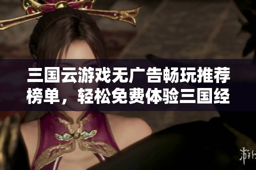 三國(guó)云游戲無(wú)廣告暢玩推薦榜單，輕松免費(fèi)體驗(yàn)三國(guó)經(jīng)典玩法