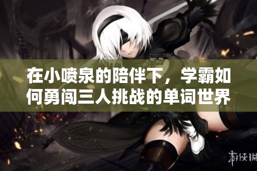 在小噴泉的陪伴下，學(xué)霸如何勇闖三人挑戰(zhàn)的單詞世界