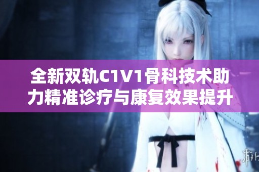 全新雙軌C1V1骨科技術(shù)助力精準診療與康復(fù)效果提升