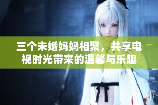 三個未婚媽媽相聚，共享電視時光帶來的溫馨與樂趣