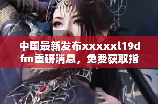中國最新發(fā)布xxxxxl19dfm重磅消息，免費獲取指南來襲