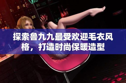 探索魯九九最受歡迎毛衣風(fēng)格，打造時尚保暖造型