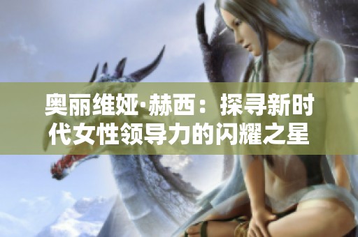 奧麗維婭·赫西：探尋新時代女性領(lǐng)導(dǎo)力的閃耀之星