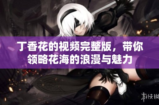 丁香花的視頻完整版，帶你領(lǐng)略花海的浪漫與魅力