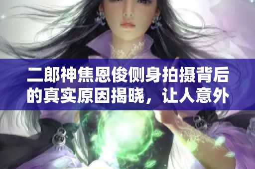 二郎神焦恩俊側(cè)身拍攝背后的真實(shí)原因揭曉，讓人意外的秘密你知道嗎