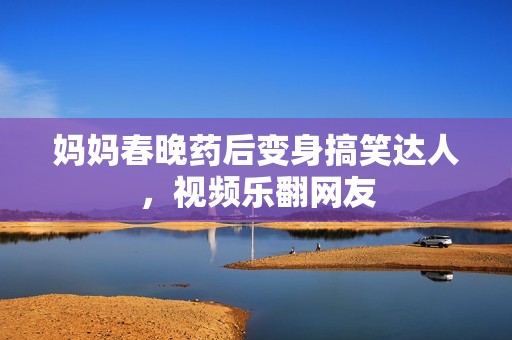 媽媽春晚藥后變身搞笑達(dá)人，視頻樂翻網(wǎng)友