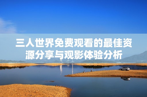 三人世界免費(fèi)觀看的最佳資源分享與觀影體驗(yàn)分析