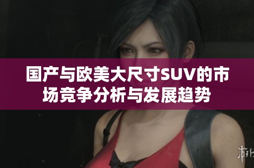 國(guó)產(chǎn)與歐美大尺寸SUV的市場(chǎng)競(jìng)爭(zhēng)分析與發(fā)展趨勢(shì)