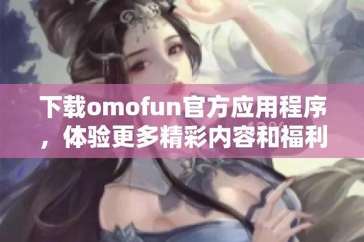 下載omofun官方應(yīng)用程序，體驗(yàn)更多精彩內(nèi)容和福利！