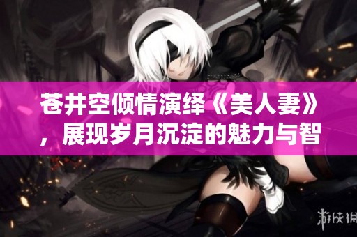 蒼井空傾情演繹《美人妻》，展現(xiàn)歲月沉淀的魅力與智慧