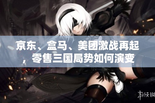 京東、盒馬、美團(tuán)激戰(zhàn)再起，零售三國局勢(shì)如何演變