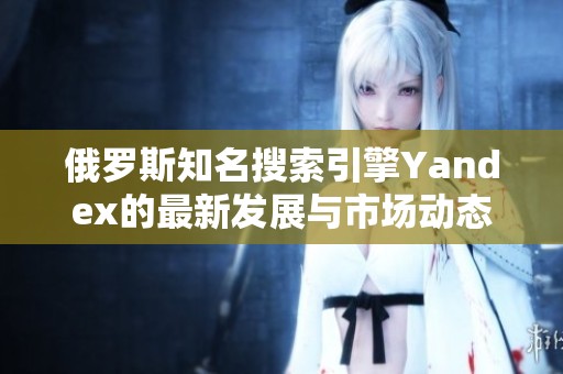 俄羅斯知名搜索引擎Yandex的最新發(fā)展與市場動態(tài)分析