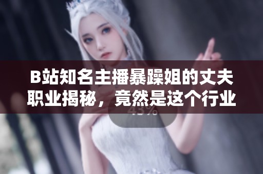 B站知名主播暴躁姐的丈夫職業(yè)揭秘，竟然是這個行業(yè)的專家