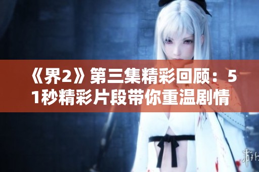 《界2》第三集精彩回顧：51秒精彩片段帶你重溫劇情精華