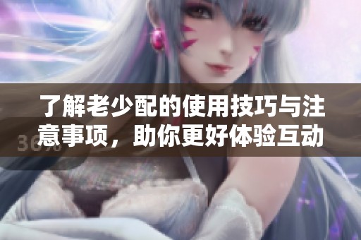 了解老少配的使用技巧與注意事項，助你更好體驗互動樂趣