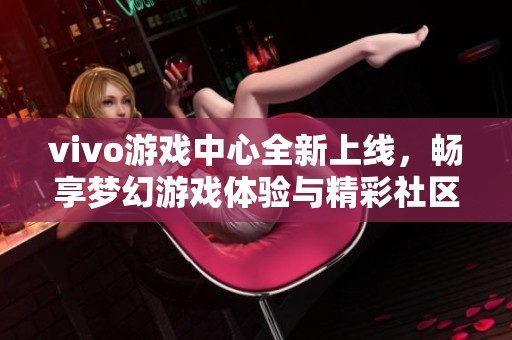vivo游戲中心全新上線，暢享夢幻游戲體驗與精彩社區(qū)互動