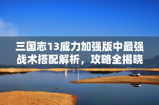三國志13威力加強(qiáng)版中最強(qiáng)戰(zhàn)術(shù)搭配解析，攻略全揭曉