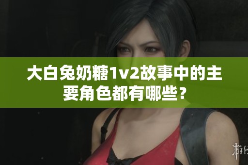 大白兔奶糖1v2故事中的主要角色都有哪些？