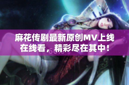麻花傳劇最新原創(chuàng)MV上線在線看，精彩盡在其中！