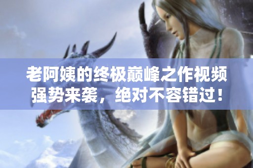 老阿姨的終極巔峰之作視頻強(qiáng)勢(shì)來(lái)襲，絕對(duì)不容錯(cuò)過(guò)！