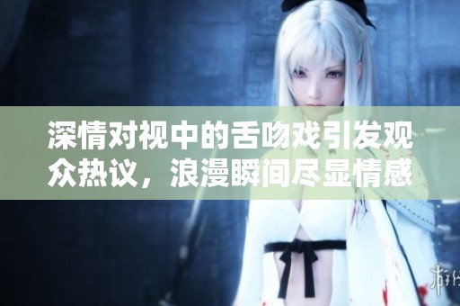 深情對視中的舌吻戲引發(fā)觀眾熱議，浪漫瞬間盡顯情感真摯