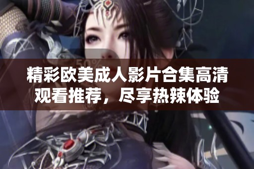 精彩歐美成人影片合集高清觀看推薦，盡享熱辣體驗