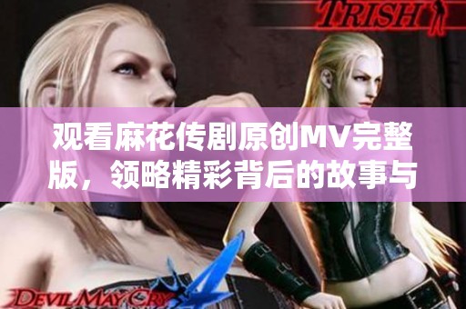 觀看麻花傳劇原創(chuàng)MV完整版，領(lǐng)略精彩背后的故事與魅力