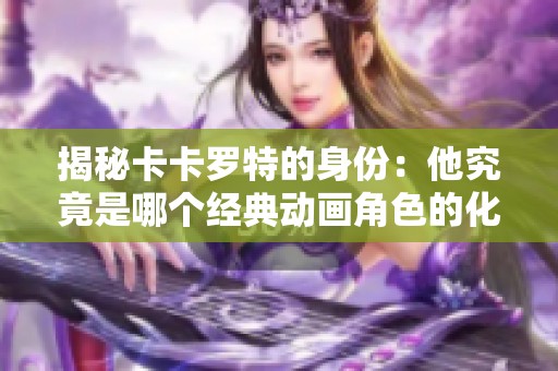 揭秘卡卡羅特的身份：他究竟是哪個(gè)經(jīng)典動(dòng)畫(huà)角色的化身