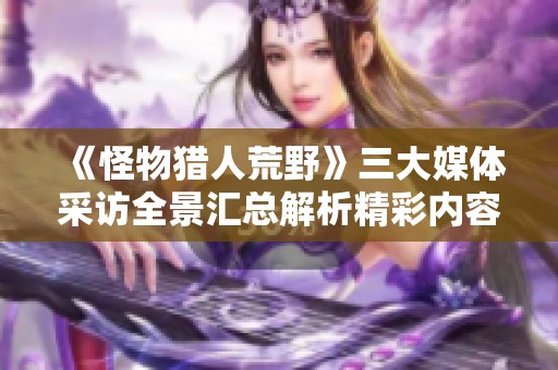 《怪物獵人荒野》三大媒體采訪全景匯總解析精彩內(nèi)容與觀點